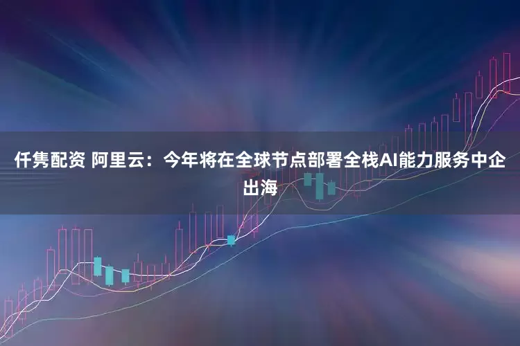 仟隽配资 阿里云：今年将在全球节点部署全栈AI能力服务中企出海