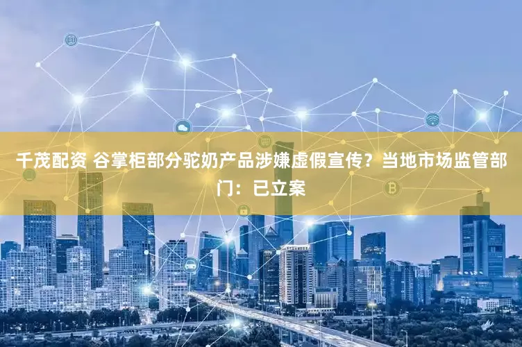 千茂配资 谷掌柜部分驼奶产品涉嫌虚假宣传？当地市场监管部门：已立案