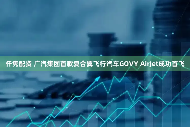 仟隽配资 广汽集团首款复合翼飞行汽车GOVY AirJet成功首飞