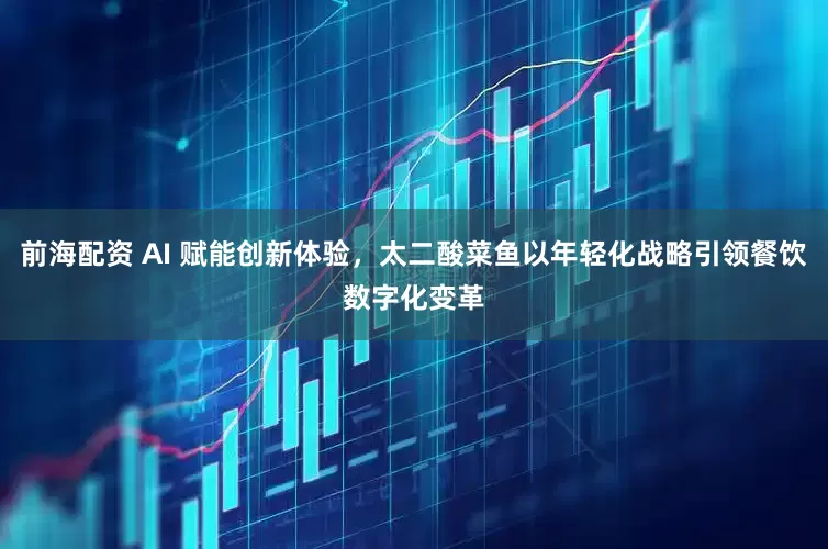 前海配资 AI 赋能创新体验，太二酸菜鱼以年轻化战略引领餐饮数字化变革