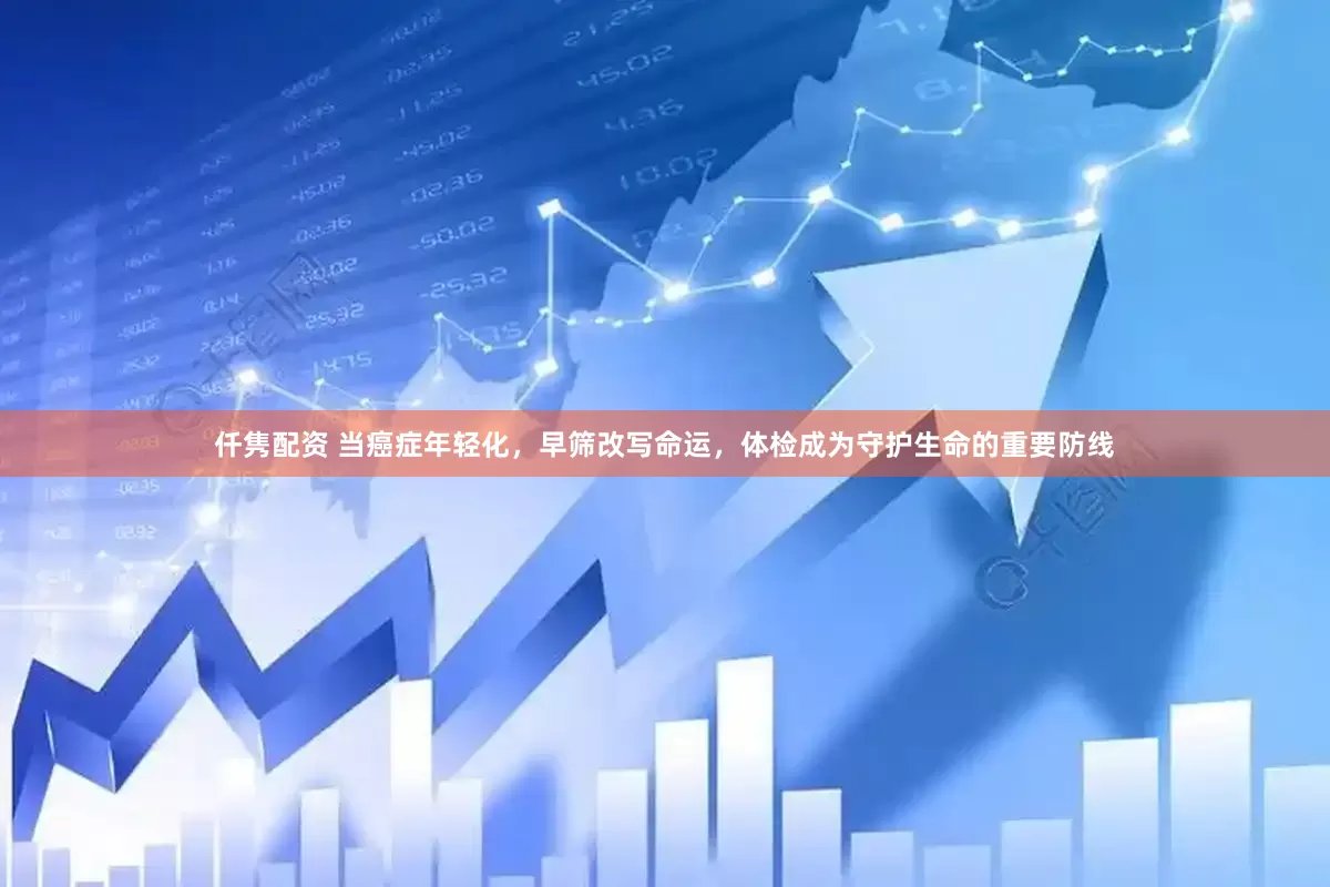仟隽配资 当癌症年轻化，早筛改写命运，体检成为守护生命的重要防线