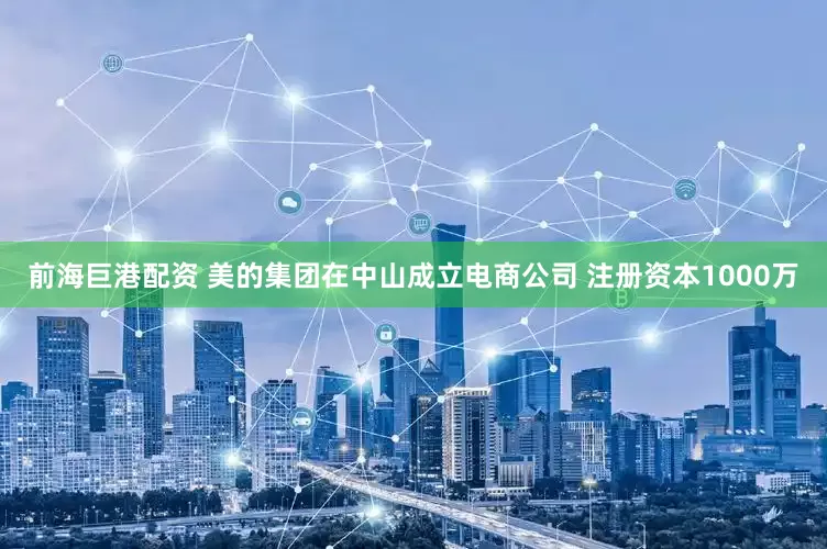 前海巨港配资 美的集团在中山成立电商公司 注册资本1000万