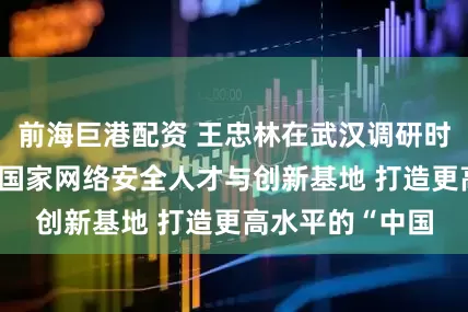 前海巨港配资 王忠林在武汉调研时强调 加快建设国家网络安全人才与创新基地 打造更高水平的“中国