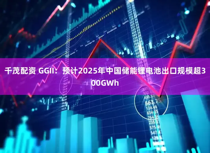 千茂配资 GGII：预计2025年中国储能锂电池出口规模超300GWh