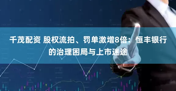 千茂配资 股权流拍、罚单激增8倍：恒丰银行的治理困局与上市迷途