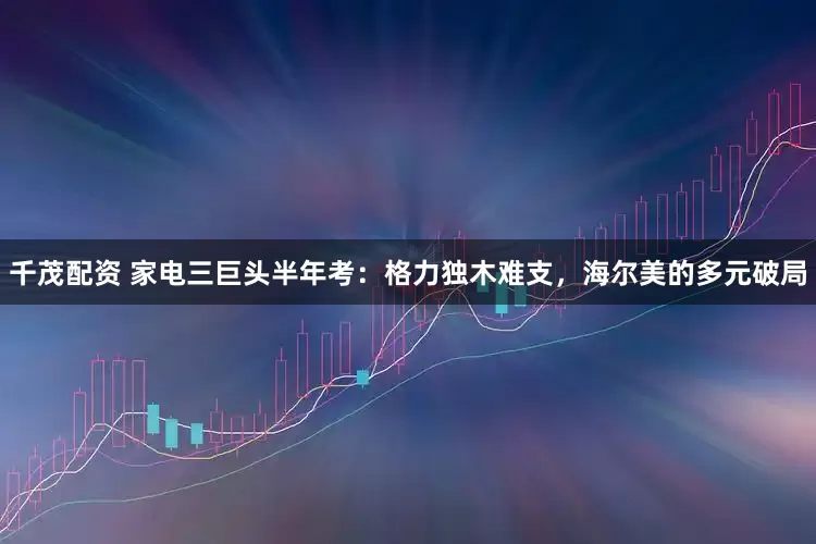 千茂配资 家电三巨头半年考：格力独木难支，海尔美的多元破局