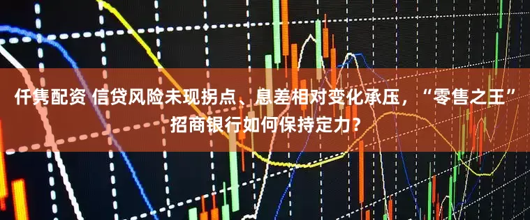仟隽配资 信贷风险未现拐点、息差相对变化承压，“零售之王”招商银行如何保持定力？